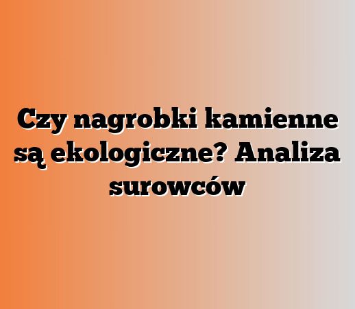 Czy nagrobki kamienne są ekologiczne? Analiza surowców