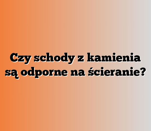 Czy schody z kamienia są odporne na ścieranie?