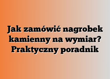 Jak zamówić nagrobek kamienny na wymiar? Praktyczny poradnik
