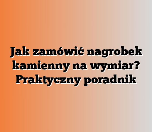 Jak zamówić nagrobek kamienny na wymiar? Praktyczny poradnik