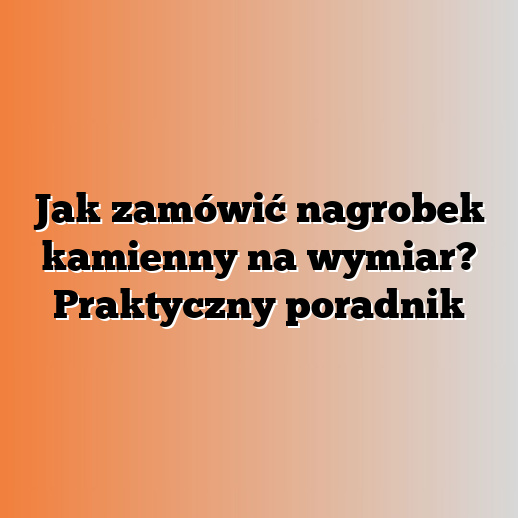 Jak zamówić nagrobek kamienny na wymiar? Praktyczny poradnik