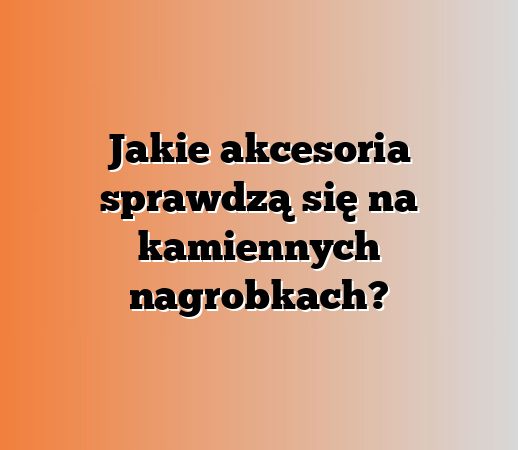 Jakie akcesoria sprawdzą się na kamiennych nagrobkach?