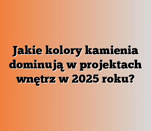 Jakie kolory kamienia dominują w projektach wnętrz w 2025 roku?