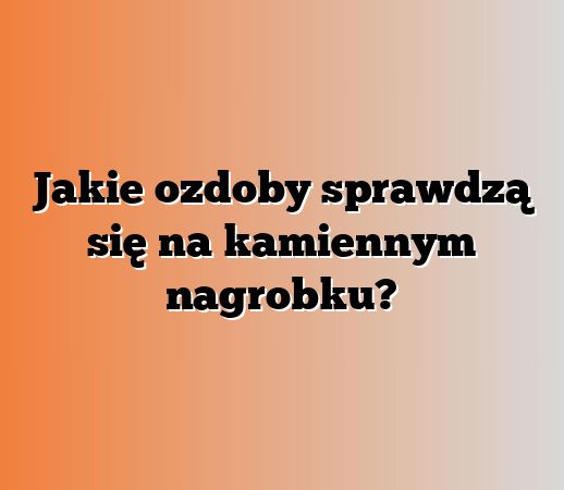 Jakie ozdoby sprawdzą się na kamiennym nagrobku?