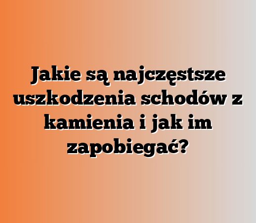 Jakie są najczęstsze uszkodzenia schodów z kamienia i jak im zapobiegać?