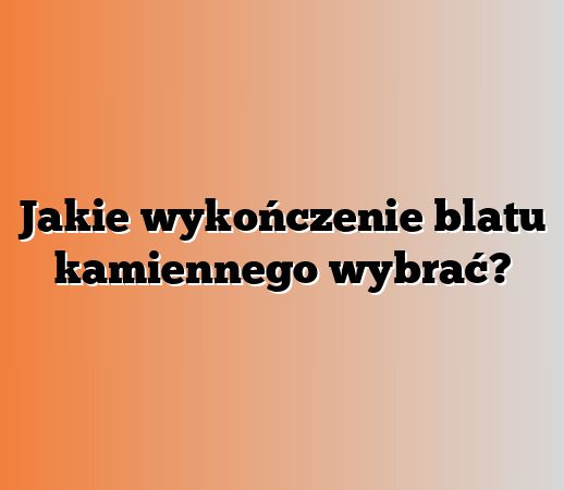 Jakie wykończenie blatu kamiennego wybrać?