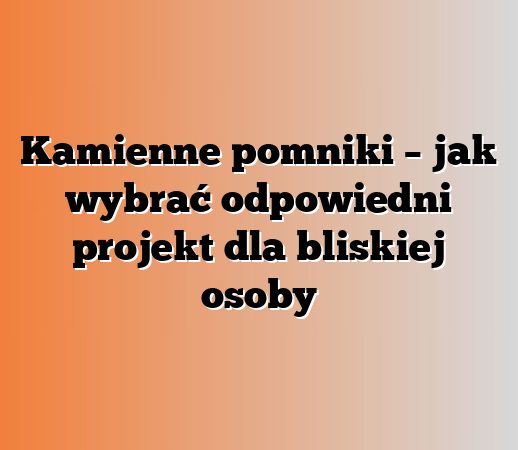 Kamienne pomniki – jak wybrać odpowiedni projekt dla bliskiej osoby
