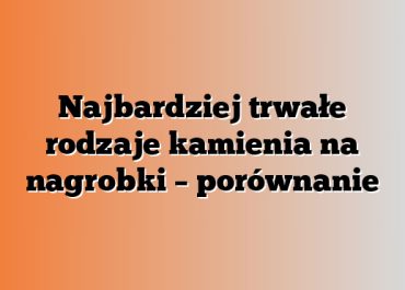 Najbardziej trwałe rodzaje kamienia na nagrobki – porównanie