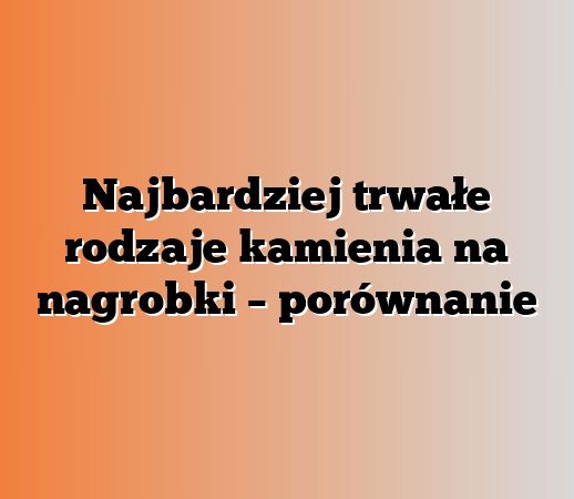 Najbardziej trwałe rodzaje kamienia na nagrobki – porównanie