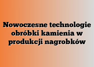 Nowoczesne technologie obróbki kamienia w produkcji nagrobków