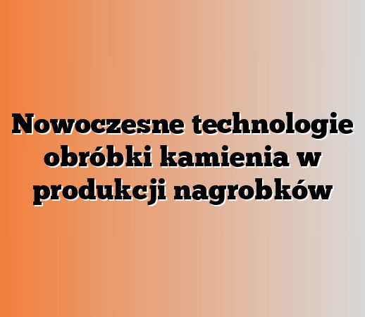 Nowoczesne technologie obróbki kamienia w produkcji nagrobków