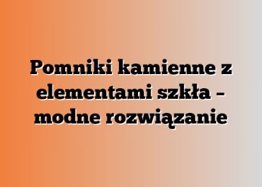 Pomniki kamienne z elementami szkła – modne rozwiązanie