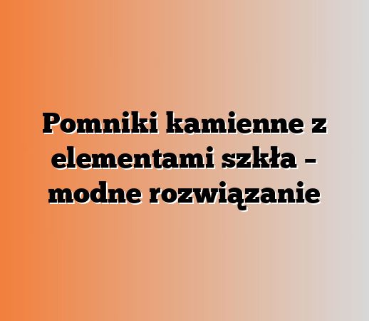 Pomniki kamienne z elementami szkła – modne rozwiązanie