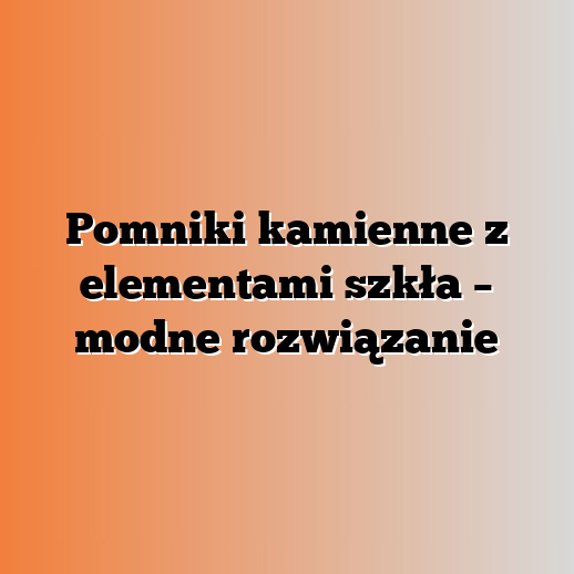 Pomniki kamienne z elementami szkła – modne rozwiązanie