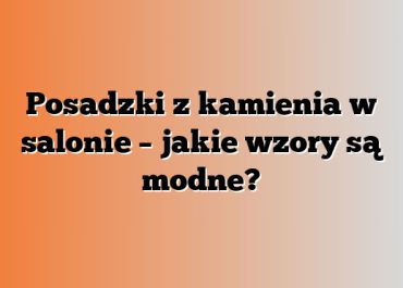 Posadzki z kamienia w salonie – jakie wzory są modne?