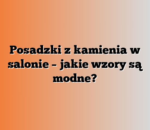 Posadzki z kamienia w salonie – jakie wzory są modne?