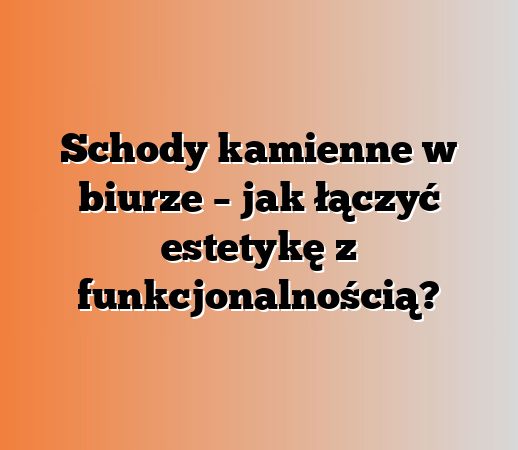 Schody kamienne w biurze – jak łączyć estetykę z funkcjonalnością?