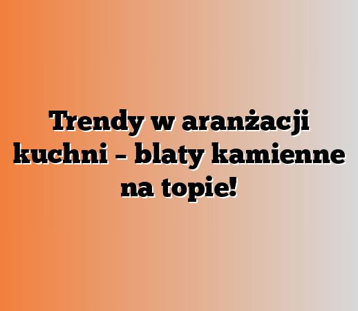 Trendy w aranżacji kuchni – blaty kamienne na topie!