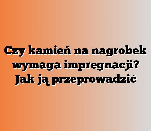 Czy kamień na nagrobek wymaga impregnacji? Jak ją przeprowadzić