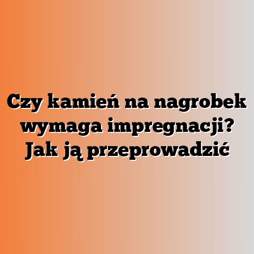 Czy kamień na nagrobek wymaga impregnacji? Jak ją przeprowadzić