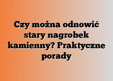 Czy można odnowić stary nagrobek kamienny? Praktyczne porady