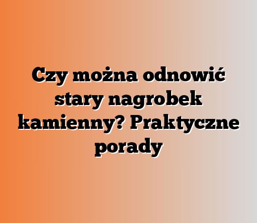 Czy można odnowić stary nagrobek kamienny? Praktyczne porady