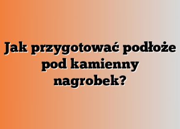 Jak przygotować podłoże pod kamienny nagrobek?