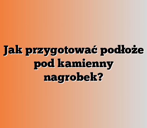 Jak przygotować podłoże pod kamienny nagrobek?