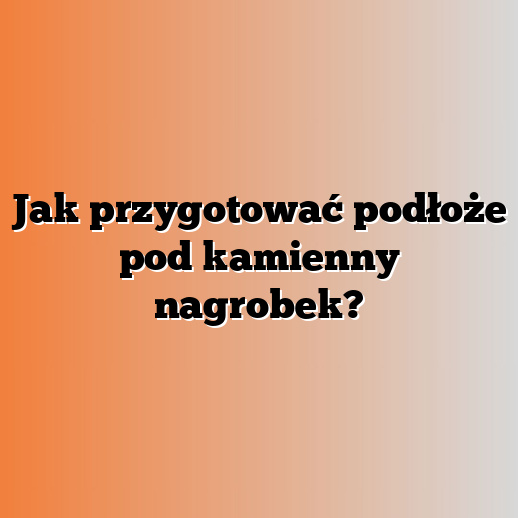 Jak przygotować podłoże pod kamienny nagrobek?