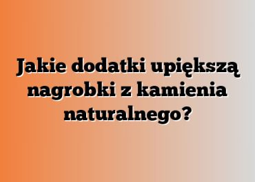 Jakie dodatki upiększą nagrobki z kamienia naturalnego?