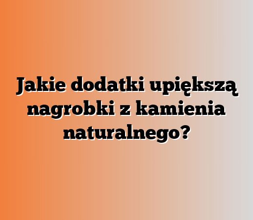 Jakie dodatki upiększą nagrobki z kamienia naturalnego?