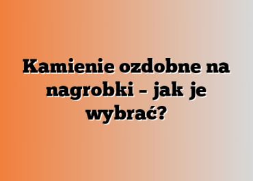 Kamienie ozdobne na nagrobki – jak je wybrać?