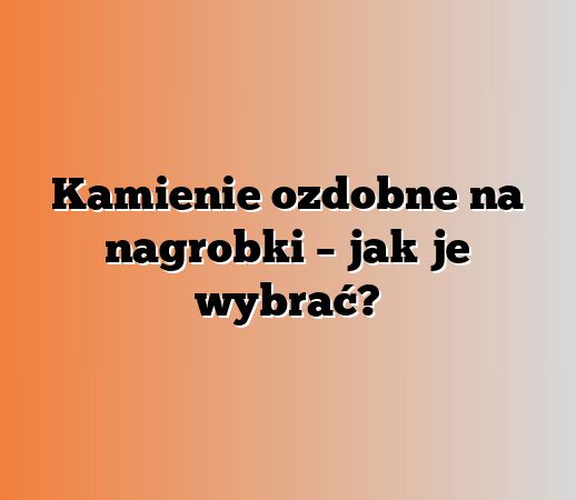 Kamienie ozdobne na nagrobki – jak je wybrać?