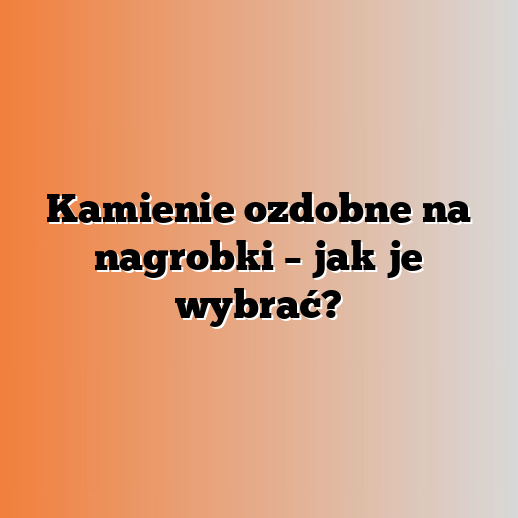 Kamienie ozdobne na nagrobki – jak je wybrać?