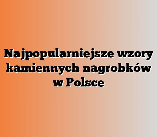 Najpopularniejsze wzory kamiennych nagrobków w Polsce