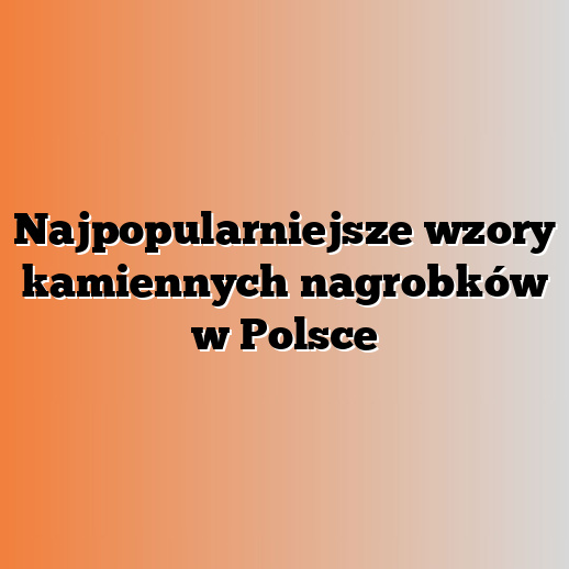 Najpopularniejsze wzory kamiennych nagrobków w Polsce