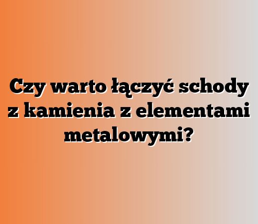 Czy warto łączyć schody z kamienia z elementami metalowymi?