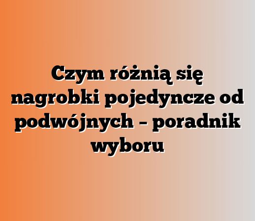 Czym różnią się nagrobki pojedyncze od podwójnych – poradnik wyboru