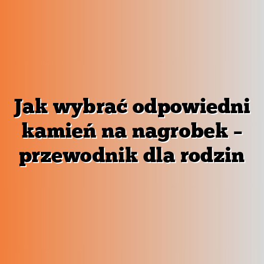 Jak wybrać odpowiedni kamień na nagrobek – przewodnik dla rodzin