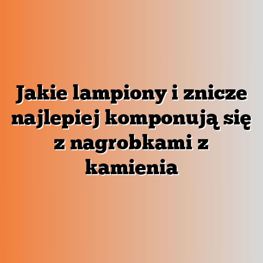 Jakie lampiony i znicze najlepiej komponują się z nagrobkami z kamienia