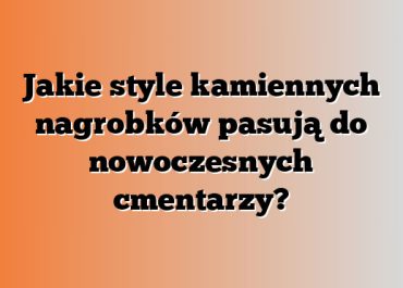 Jakie style kamiennych nagrobków pasują do nowoczesnych cmentarzy?