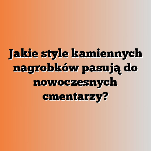 Jakie style kamiennych nagrobków pasują do nowoczesnych cmentarzy?