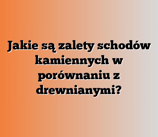 Jakie są zalety schodów kamiennych w porównaniu z drewnianymi?