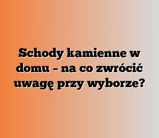 Schody kamienne w domu – na co zwrócić uwagę przy wyborze?