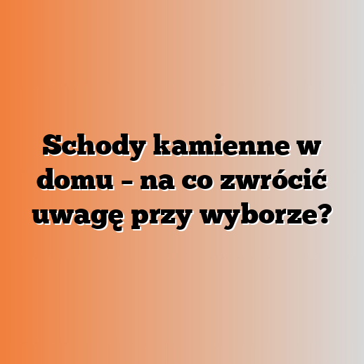 Schody kamienne w domu – na co zwrócić uwagę przy wyborze?