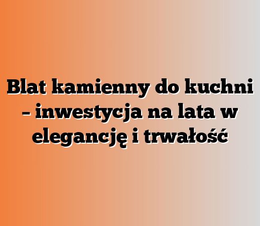 Blat kamienny do kuchni – inwestycja na lata w elegancję i trwałość