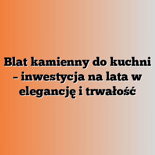 Blat kamienny do kuchni – inwestycja na lata w elegancję i trwałość