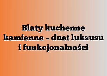 Blaty kuchenne kamienne – duet luksusu i funkcjonalności