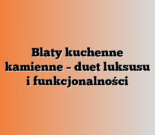Blaty kuchenne kamienne – duet luksusu i funkcjonalności