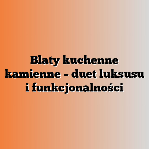 Blaty kuchenne kamienne – duet luksusu i funkcjonalności